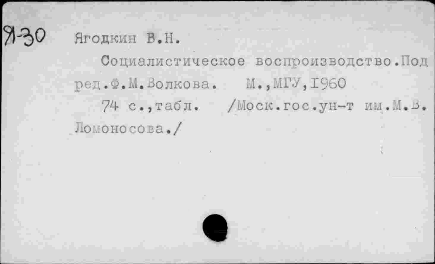 ﻿Ягодкин В.Н.
Социалистическое воспроизводство.Под ред.Ф.М.Волкова. И.,МГУ,1960
74 с.,табл. /Моск.гос.ун-т им.М.В. Ломоносова./